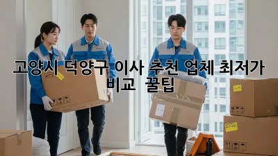 고양시 덕양구 이사 추천 업체: 최저가 비교 & 꿀팁
